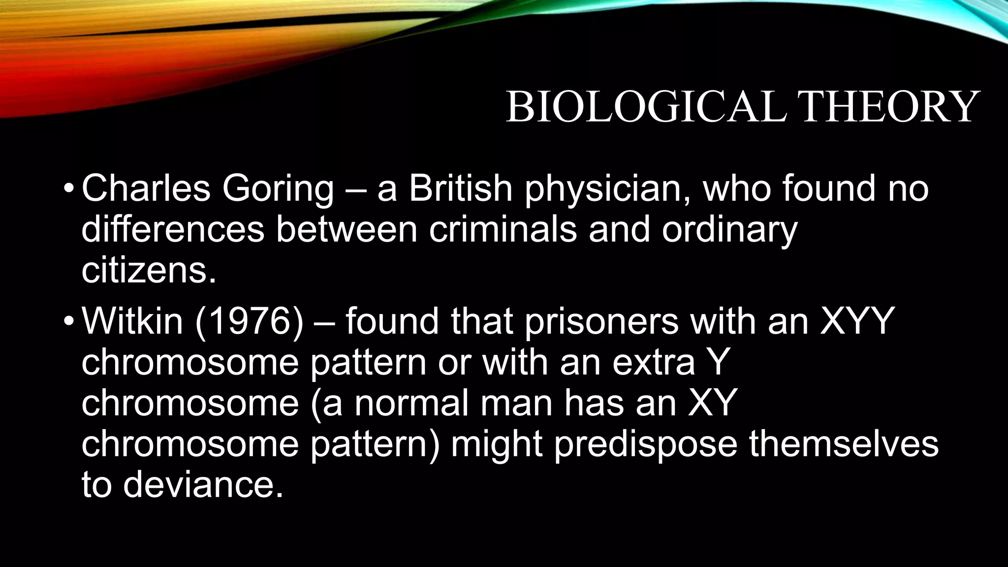 BIOLOGICAL THEORY
•Charles Goring – a British physician, who found no
differences between criminals and ordinary
citizens.
•Witkin (1976) – found that prisoners with an XYY
chromosome pattern or with an extra Y
chromosome (a normal man has an XY
chromosome pattern) might predispose themselves
to deviance.
 