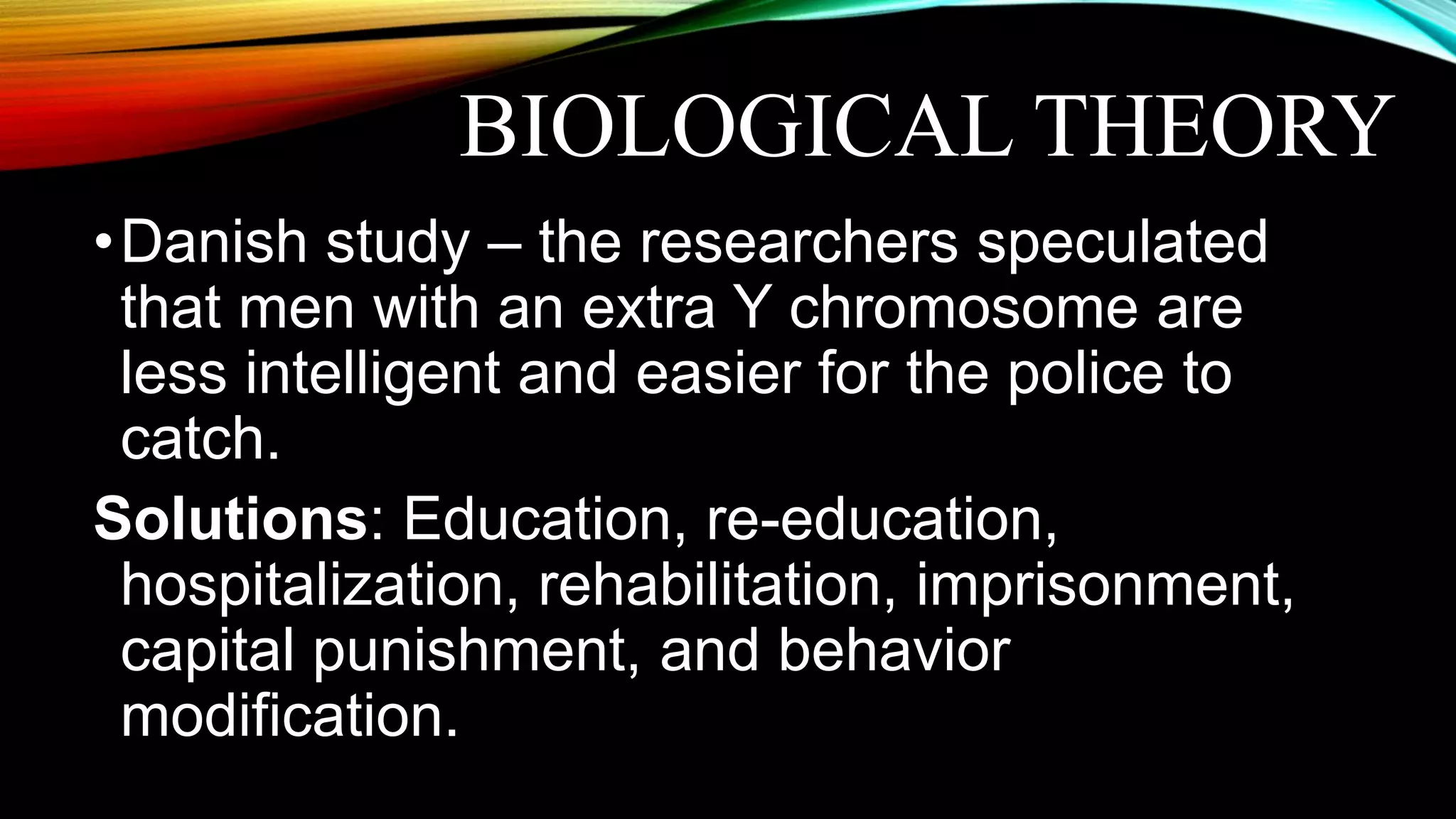 BIOLOGICAL THEORY
•Danish study – the researchers speculated
that men with an extra Y chromosome are
less intelligent and easier for the police to
catch.
Solutions: Education, re-education,
hospitalization, rehabilitation, imprisonment,
capital punishment, and behavior
modification.
 