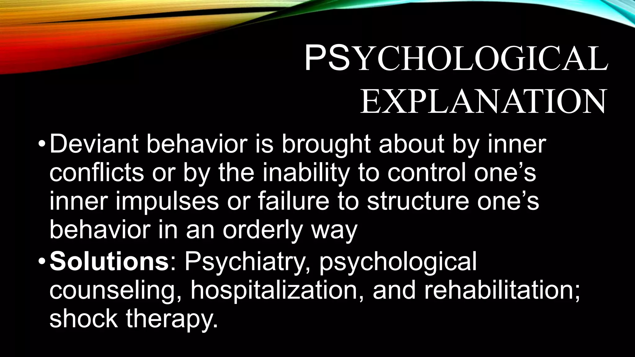 •Deviant behavior is brought about by inner
conflicts or by the inability to control one’s
inner impulses or failure to structure one’s
behavior in an orderly way
•Solutions: Psychiatry, psychological
counseling, hospitalization, and rehabilitation;
shock therapy.
PSYCHOLOGICAL
EXPLANATION
 
