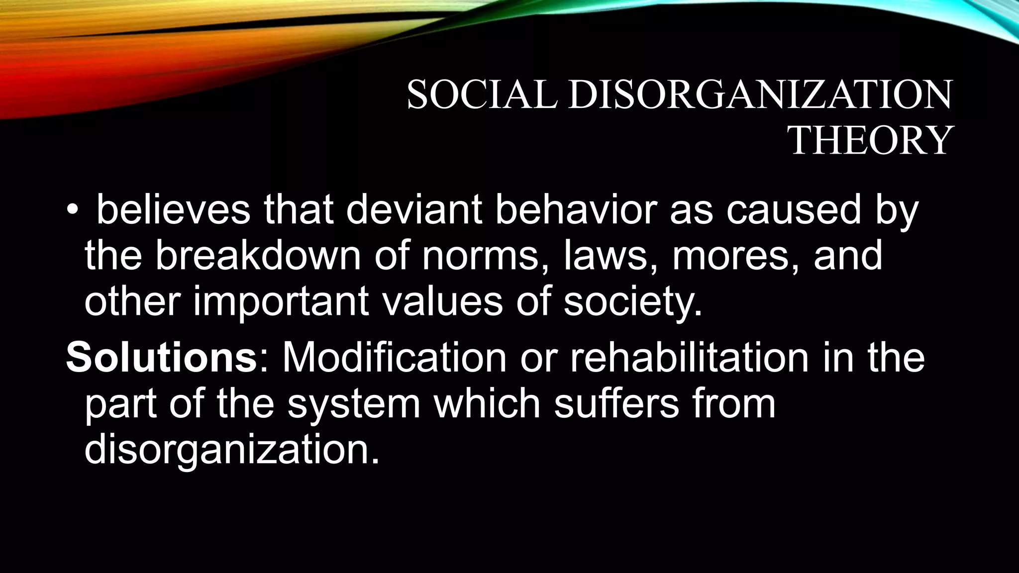 SOCIAL DISORGANIZATION
THEORY
• believes that deviant behavior as caused by
the breakdown of norms, laws, mores, and
other important values of society.
Solutions: Modification or rehabilitation in the
part of the system which suffers from
disorganization.
 