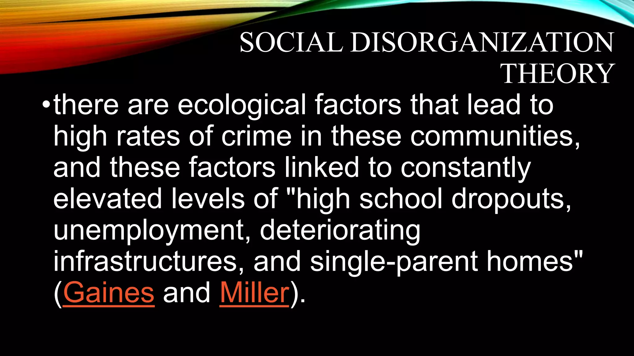 SOCIAL DISORGANIZATION
THEORY
•there are ecological factors that lead to
high rates of crime in these communities,
and these factors linked to constantly
elevated levels of "high school dropouts,
unemployment, deteriorating
infrastructures, and single-parent homes"
(Gaines and Miller).
 