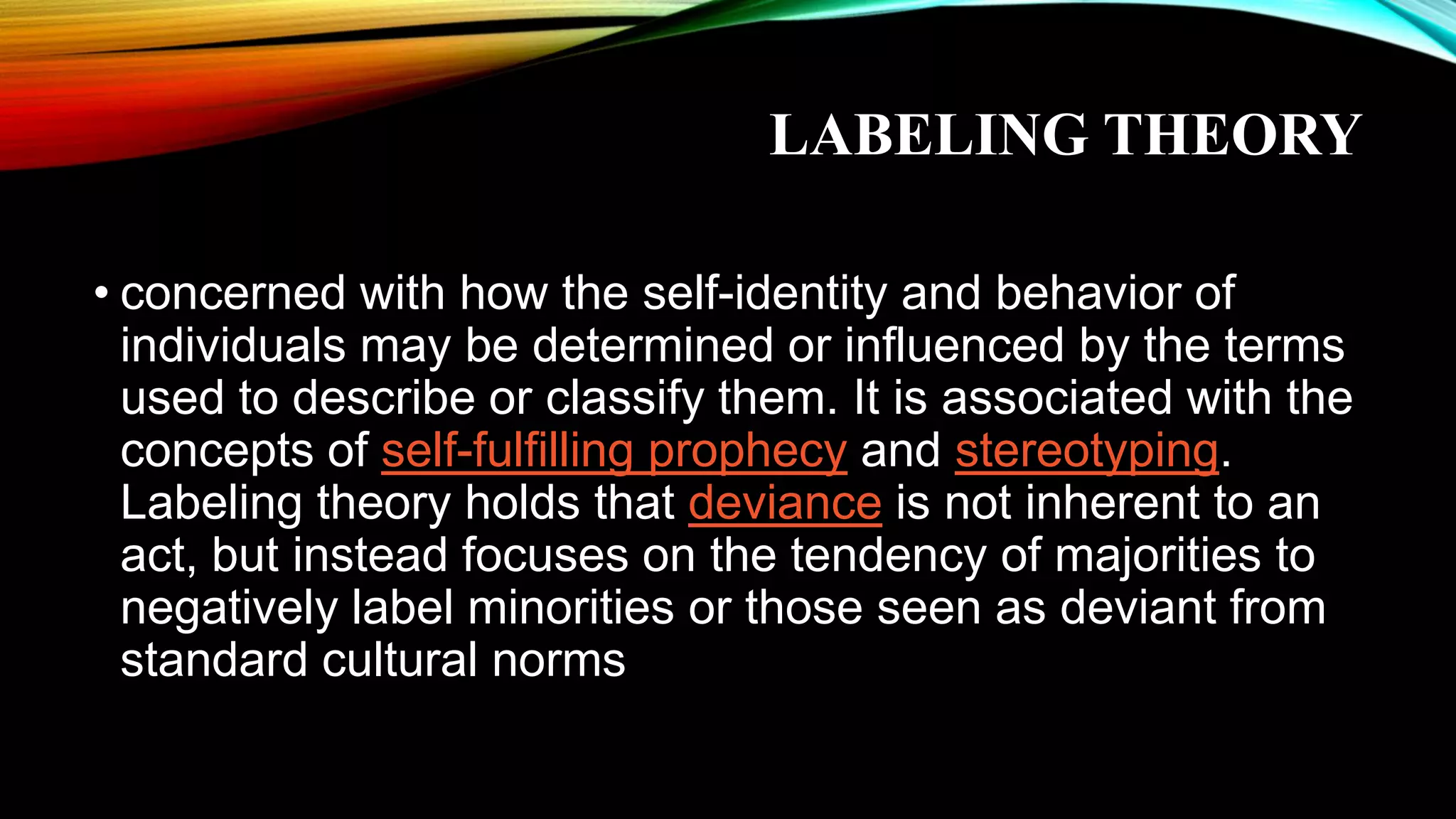 LABELING THEORY
• concerned with how the self-identity and behavior of
individuals may be determined or influenced by the terms
used to describe or classify them. It is associated with the
concepts of self-fulfilling prophecy and stereotyping.
Labeling theory holds that deviance is not inherent to an
act, but instead focuses on the tendency of majorities to
negatively label minorities or those seen as deviant from
standard cultural norms
 