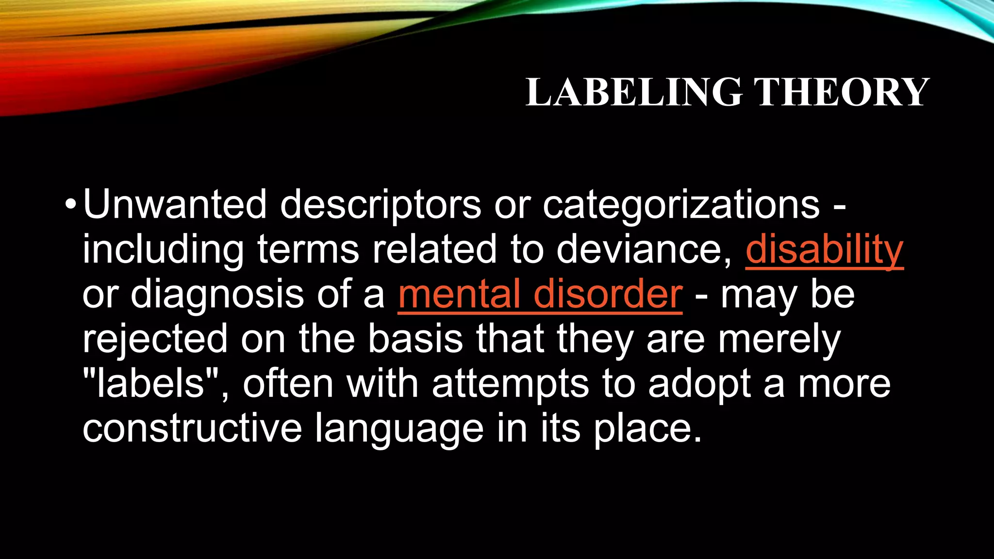LABELING THEORY
•Unwanted descriptors or categorizations -
including terms related to deviance, disability
or diagnosis of a mental disorder - may be
rejected on the basis that they are merely
"labels", often with attempts to adopt a more
constructive language in its place.
 