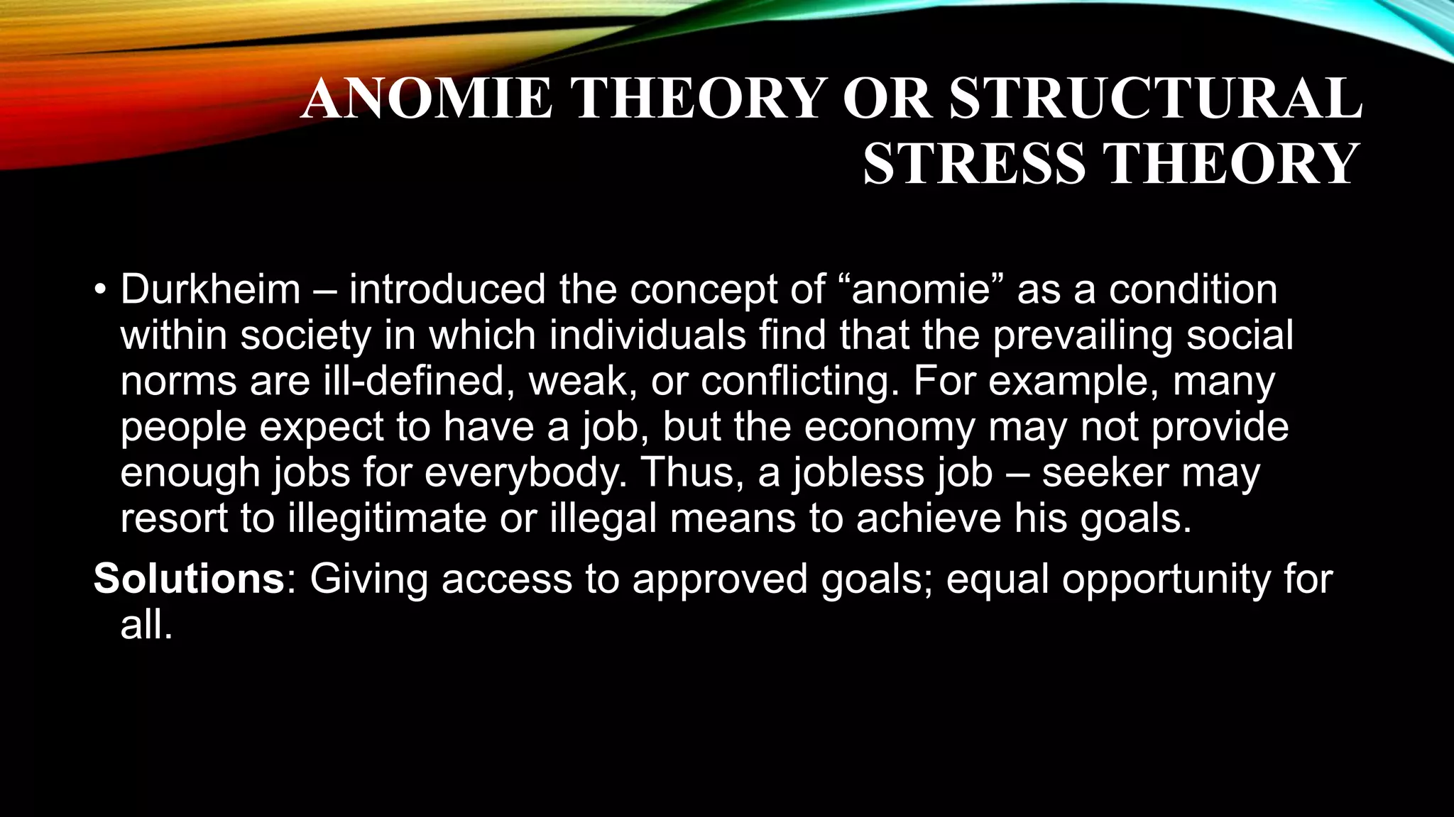 ANOMIE THEORY OR STRUCTURAL
STRESS THEORY
• Durkheim – introduced the concept of “anomie” as a condition
within society in which individuals find that the prevailing social
norms are ill-defined, weak, or conflicting. For example, many
people expect to have a job, but the economy may not provide
enough jobs for everybody. Thus, a jobless job – seeker may
resort to illegitimate or illegal means to achieve his goals.
Solutions: Giving access to approved goals; equal opportunity for
all.
 