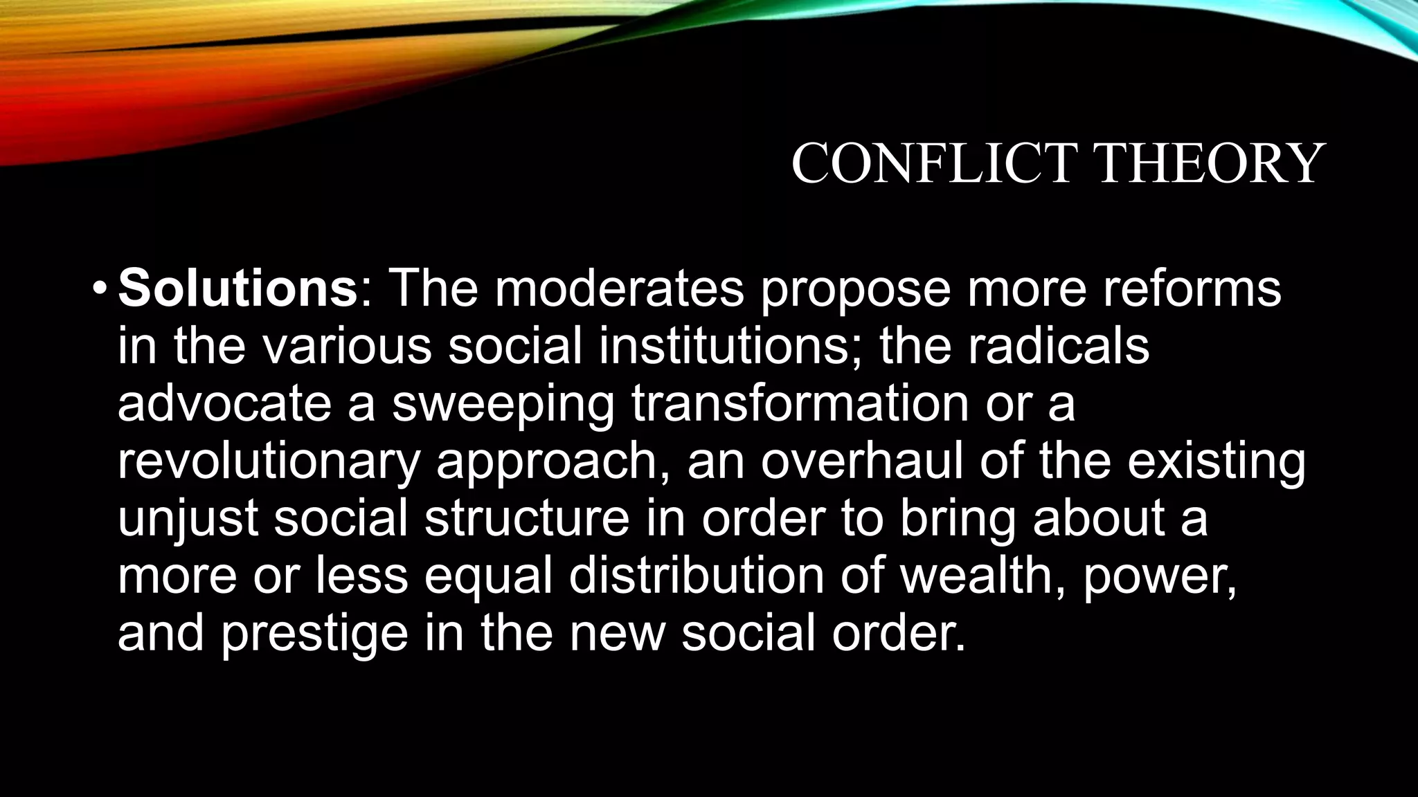CONFLICT THEORY
•Solutions: The moderates propose more reforms
in the various social institutions; the radicals
advocate a sweeping transformation or a
revolutionary approach, an overhaul of the existing
unjust social structure in order to bring about a
more or less equal distribution of wealth, power,
and prestige in the new social order.
 