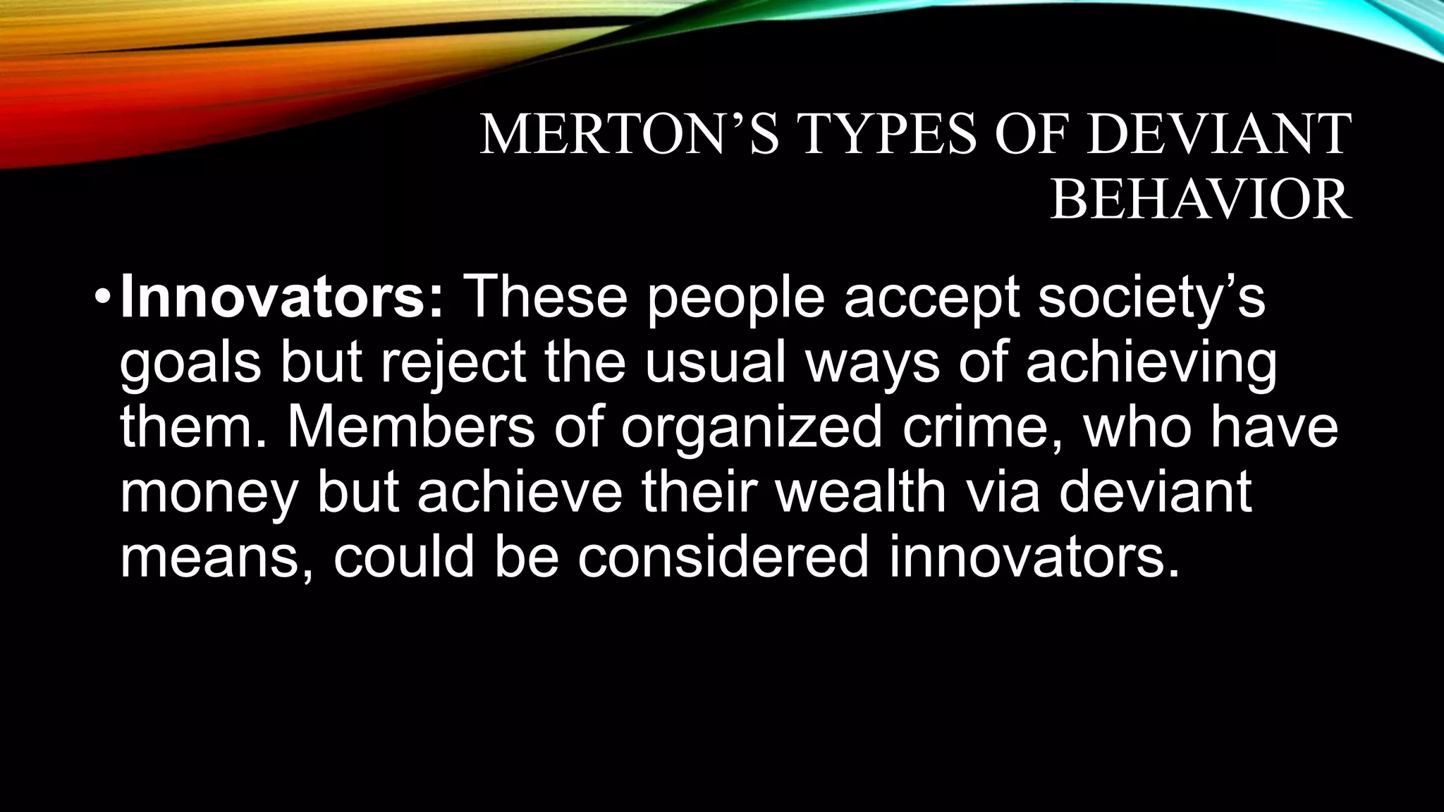 MERTON’S TYPES OF DEVIANT
BEHAVIOR
•Innovators: These people accept society’s
goals but reject the usual ways of achieving
them. Members of organized crime, who have
money but achieve their wealth via deviant
means, could be considered innovators.
 