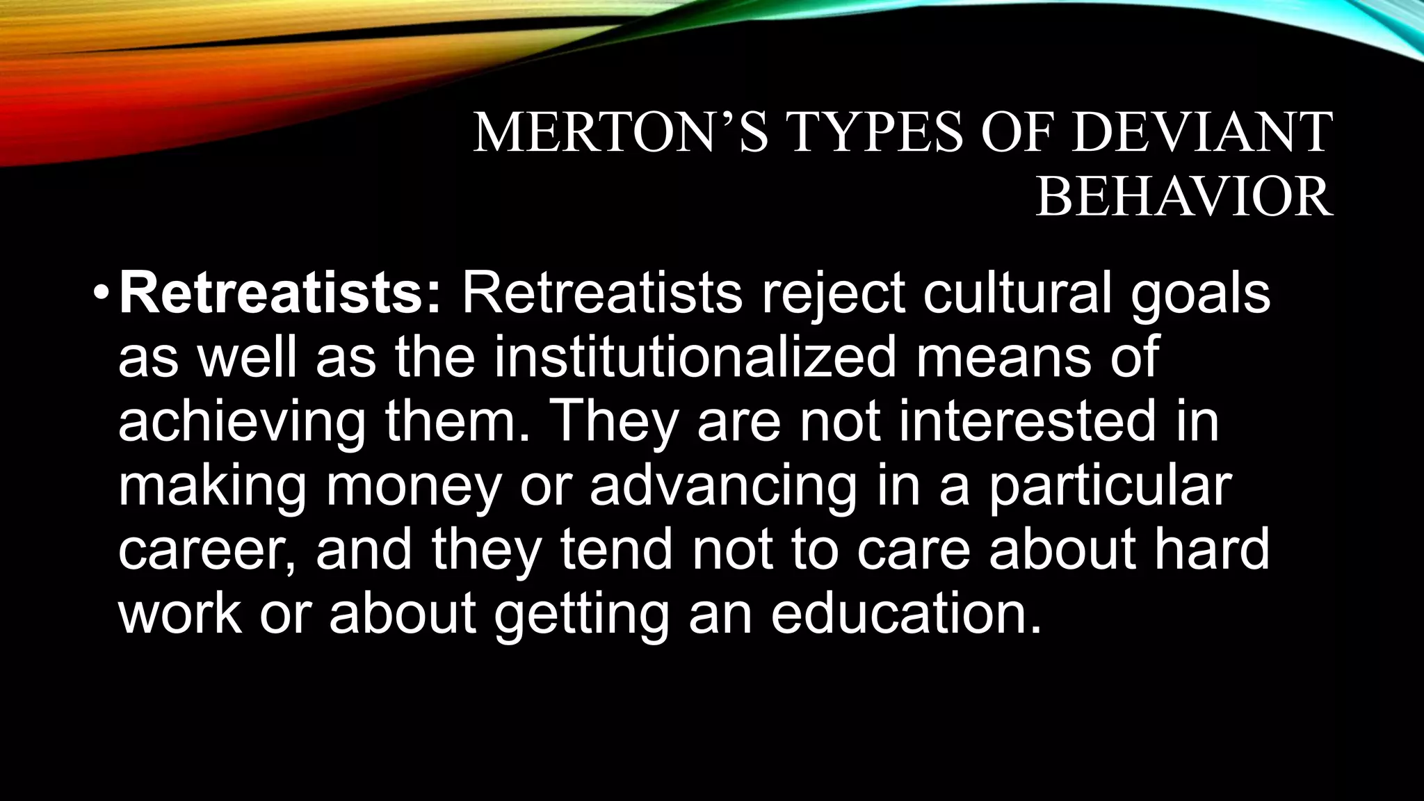 MERTON’S TYPES OF DEVIANT
BEHAVIOR
•Retreatists: Retreatists reject cultural goals
as well as the institutionalized means of
achieving them. They are not interested in
making money or advancing in a particular
career, and they tend not to care about hard
work or about getting an education.
 
