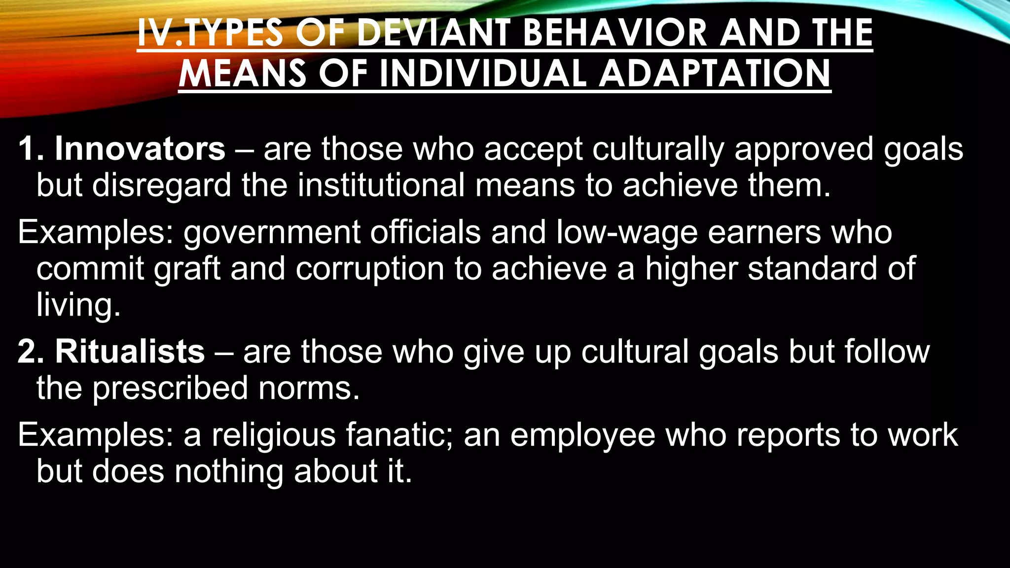 IV.TYPES OF DEVIANT BEHAVIOR AND THE
MEANS OF INDIVIDUAL ADAPTATION
1. Innovators – are those who accept culturally approved goals
but disregard the institutional means to achieve them.
Examples: government officials and low-wage earners who
commit graft and corruption to achieve a higher standard of
living.
2. Ritualists – are those who give up cultural goals but follow
the prescribed norms.
Examples: a religious fanatic; an employee who reports to work
but does nothing about it.
 
