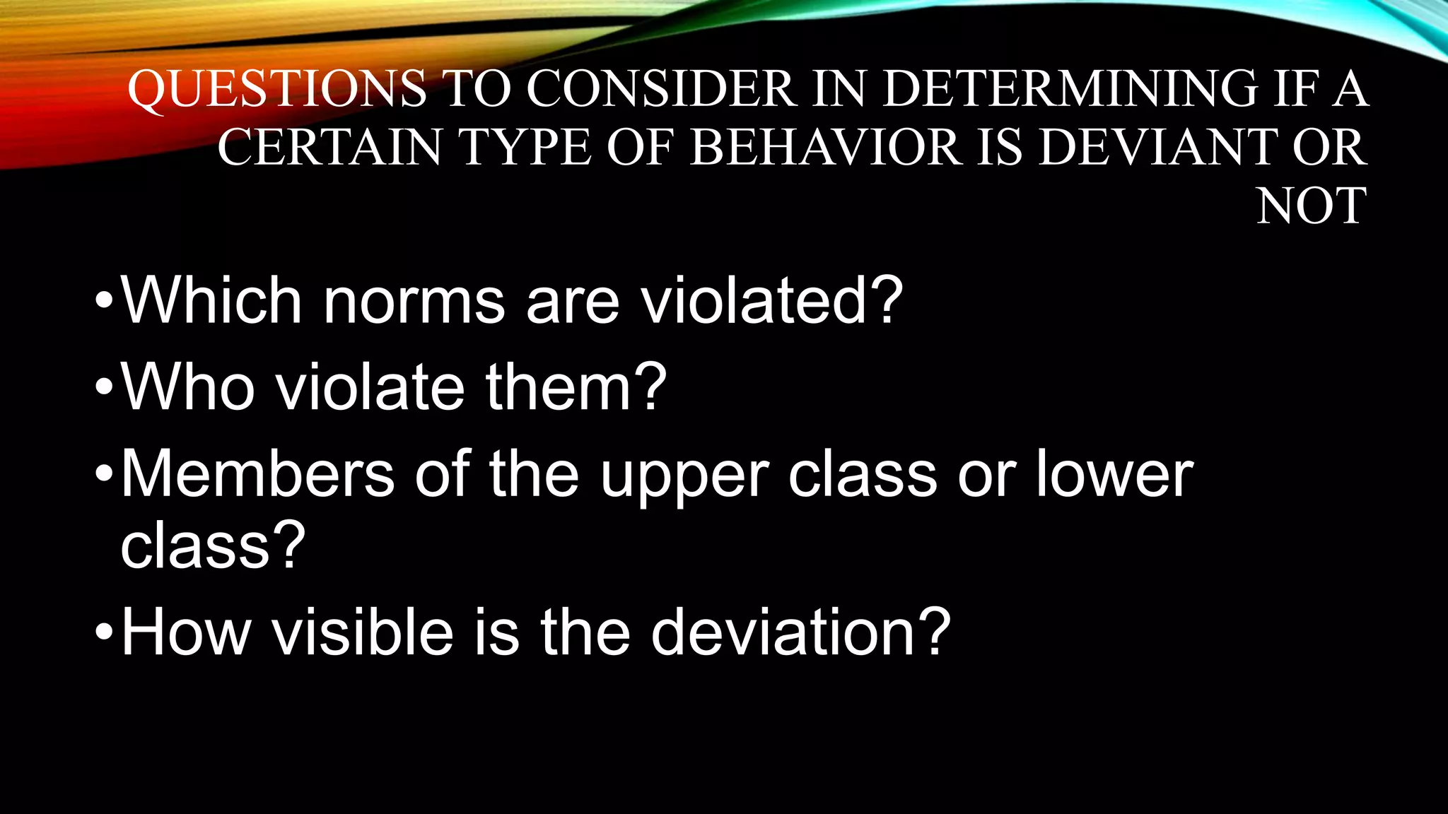QUESTIONS TO CONSIDER IN DETERMINING IF A
CERTAIN TYPE OF BEHAVIOR IS DEVIANT OR
NOT
•Which norms are violated?
•Who violate them?
•Members of the upper class or lower
class?
•How visible is the deviation?
 