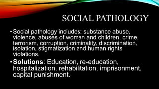 SOCIAL PATHOLOGY
•Social pathology includes: substance abuse,
violence, abuses of women and children, crime,
terrorism, corruption, criminality, discrimination,
isolation, stigmatization and human rights
violations.
•Solutions: Education, re-education,
hospitalization, rehabilitation, imprisonment,
capital punishment.
 
