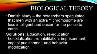 BIOLOGICAL THEORY
•Danish study – the researchers speculated
that men with an extra Y chromosome are
less intelligent and easier for the police to
catch.
Solutions: Education, re-education,
hospitalization, rehabilitation, imprisonment,
capital punishment, and behavior
modification.
 
