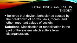 SOCIAL DISORGANIZATION
THEORY
• believes that deviant behavior as caused by
the breakdown of norms, laws, mores, and
other important values of society.
Solutions: Modification or rehabilitation in the
part of the system which suffers from
disorganization.
 