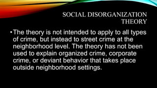 SOCIAL DISORGANIZATION
THEORY
•The theory is not intended to apply to all types
of crime, but instead to street crime at the
neighborhood level. The theory has not been
used to explain organized crime, corporate
crime, or deviant behavior that takes place
outside neighborhood settings.
 
