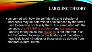 LABELING THEORY
• concerned with how the self-identity and behavior of
individuals may be determined or influenced by the terms
used to describe or classify them. It is associated with the
concepts of self-fulfilling prophecy and stereotyping.
Labeling theory holds that deviance is not inherent to an
act, but instead focuses on the tendency of majorities to
negatively label minorities or those seen as deviant from
standard cultural norms
 