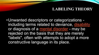 LABELING THEORY
•Unwanted descriptors or categorizations -
including terms related to deviance, disability
or diagnosis of a mental disorder - may be
rejected on the basis that they are merely
"labels", often with attempts to adopt a more
constructive language in its place.
 