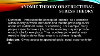 ANOMIE THEORY OR STRUCTURAL
STRESS THEORY
• Durkheim – introduced the concept of “anomie” as a condition
within society in which individuals find that the prevailing social
norms are ill-defined, weak, or conflicting. For example, many
people expect to have a job, but the economy may not provide
enough jobs for everybody. Thus, a jobless job – seeker may
resort to illegitimate or illegal means to achieve his goals.
Solutions: Giving access to approved goals; equal opportunity for
all.
 