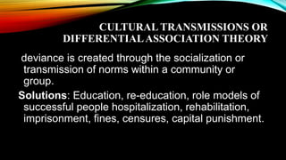 CULTURAL TRANSMISSIONS OR
DIFFERENTIALASSOCIATION THEORY
deviance is created through the socialization or
transmission of norms within a community or
group.
Solutions: Education, re-education, role models of
successful people hospitalization, rehabilitation,
imprisonment, fines, censures, capital punishment.
 