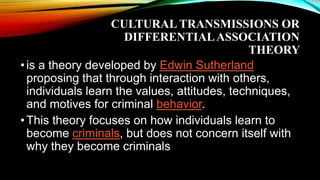 CULTURAL TRANSMISSIONS OR
DIFFERENTIALASSOCIATION
THEORY
•is a theory developed by Edwin Sutherland
proposing that through interaction with others,
individuals learn the values, attitudes, techniques,
and motives for criminal behavior.
•This theory focuses on how individuals learn to
become criminals, but does not concern itself with
why they become criminals
 