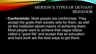MERTON’S TYPES OF DEVIANT
BEHAVIOR
•Conformists: Most people are conformists. They
accept the goals their society sets for them, as well
as the institution-alized means of achieving them.
Most people want to achieve that vague status
called a “good life” and accept that an education
and hard work are the best ways to get there.
 