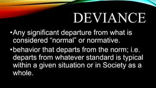 DEVIANCE
•Any significant departure from what is
considered “normal” or normative.
•behavior that departs from the norm; i.e.
departs from whatever standard is typical
within a given situation or in Society as a
whole.
 