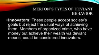 MERTON’S TYPES OF DEVIANT
BEHAVIOR
•Innovators: These people accept society’s
goals but reject the usual ways of achieving
them. Members of organized crime, who have
money but achieve their wealth via deviant
means, could be considered innovators.
 
