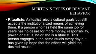 MERTON’S TYPES OF DEVIANT
BEHAVIOR
•Ritualists: A ritualist rejects cultural goals but still
accepts the institutionalized means of achieving
them. If a person who has held the same job for
years has no desire for more money, responsibility,
power, or status, he or she is a ritualist. This
person engages in the same rituals every day but
has given up hope that the efforts will yield the
desired results.
 