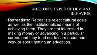MERTON’S TYPES OF DEVIANT
BEHAVIOR
•Retreatists: Retreatists reject cultural goals
as well as the institutionalized means of
achieving them. They are not interested in
making money or advancing in a particular
career, and they tend not to care about hard
work or about getting an education.
 