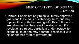 MERTON’S TYPES OF DEVIANT
BEHAVIOR
•Rebels: Rebels not only reject culturally approved
goals and the means of achieving them, but they
replace them with their own goals. Revolutionaries
are rebels in that they reject the status quo. If a
revolutionary rejects capitalism or democracy, for
example, he or she may attempt to replace it with
his or her own form of government.
 