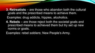 3. Retreatists – are those who abandon both the cultural
goals and the prescribed means to achieve them.
Examples: drug addicts, hippies, alcoholics.
4. Rebels – are those reject both the societal goals and
prescribed means to achieved them but try set up new
norms or goals.
Examples: rebel soldiers; New People’s Army.
 
