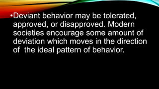 •Deviant behavior may be tolerated,
approved, or disapproved. Modern
societies encourage some amount of
deviation which moves in the direction
of the ideal pattern of behavior.
 