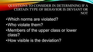 QUESTIONS TO CONSIDER IN DETERMINING IF A
CERTAIN TYPE OF BEHAVIOR IS DEVIANT OR
NOT
•Which norms are violated?
•Who violate them?
•Members of the upper class or lower
class?
•How visible is the deviation?
 