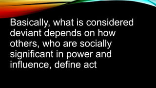 Basically, what is considered
deviant depends on how
others, who are socially
significant in power and
influence, define act
 