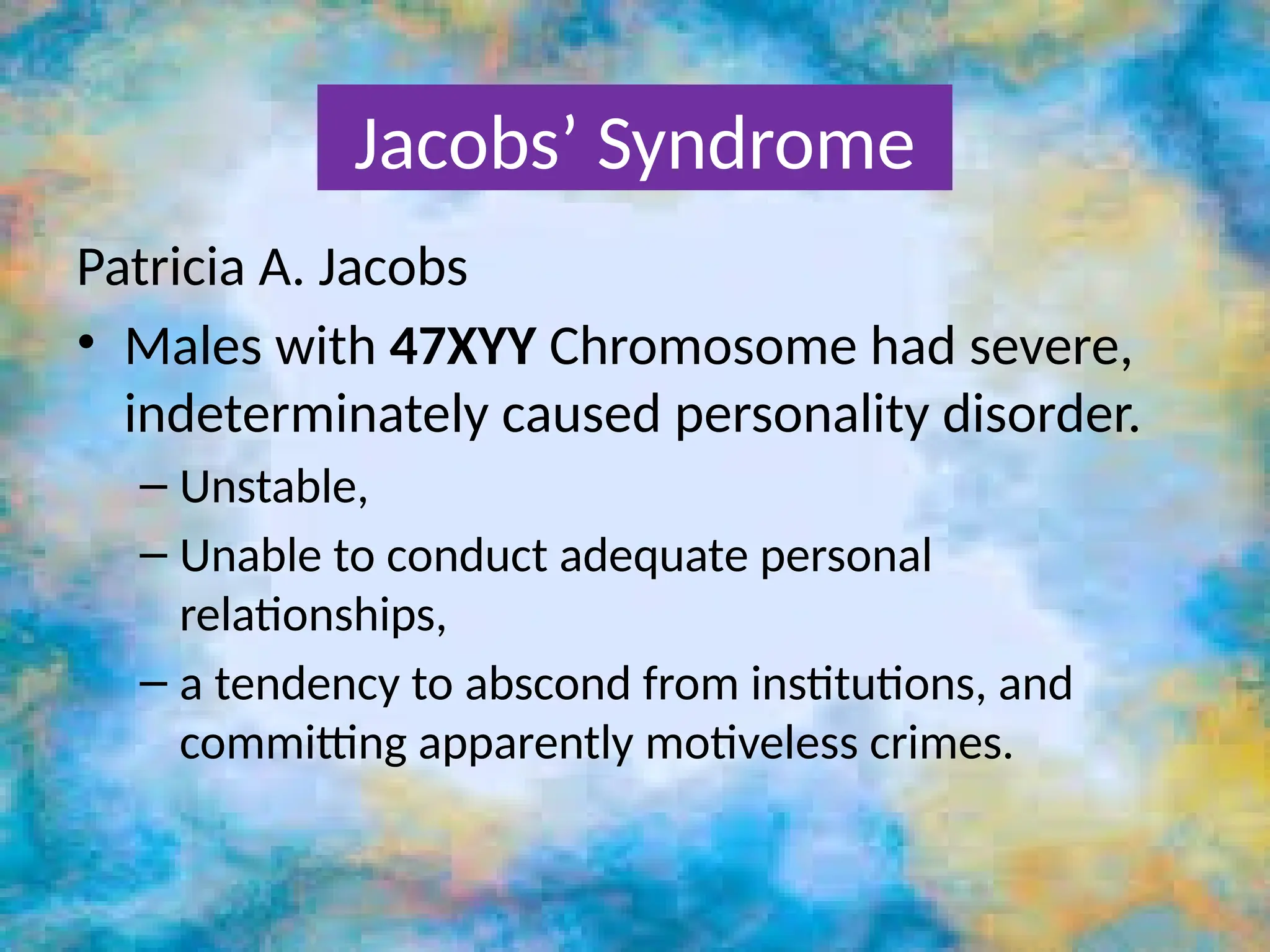 Patricia A. Jacobs
• Males with 47XYY Chromosome had severe,
indeterminately caused personality disorder.
– Unstable,
– Unable to conduct adequate personal
relationships,
– a tendency to abscond from institutions, and
committing apparently motiveless crimes.
Jacobs’ Syndrome
 