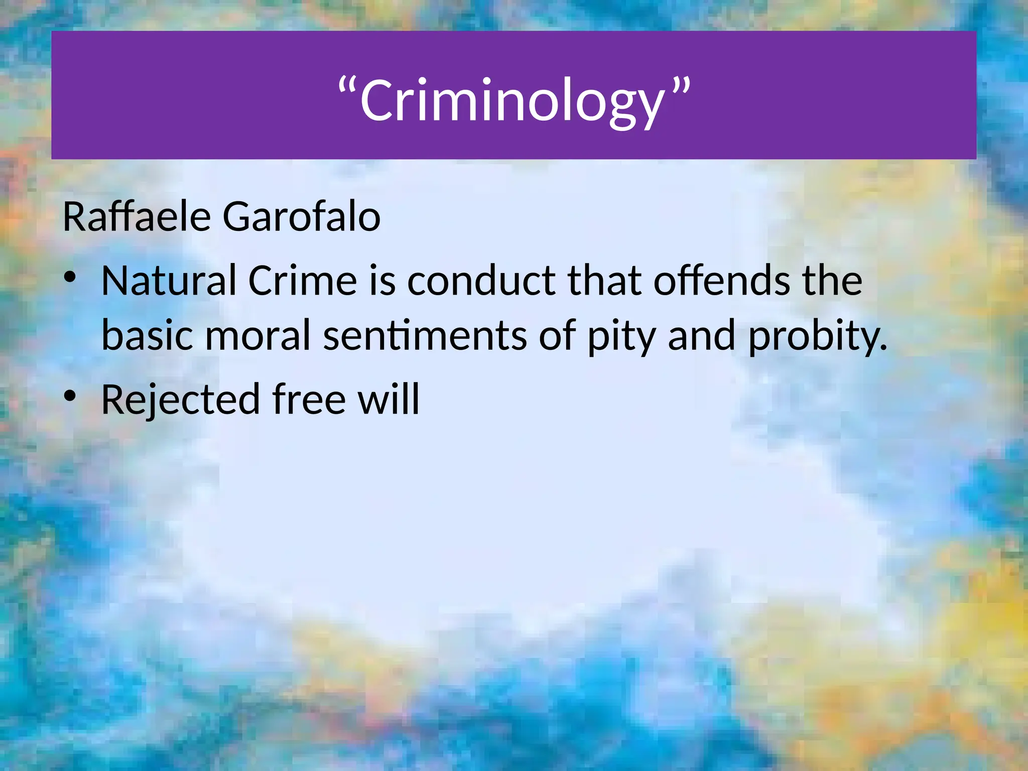 “Criminology”
Raffaele Garofalo
• Natural Crime is conduct that offends the
basic moral sentiments of pity and probity.
• Rejected free will
 