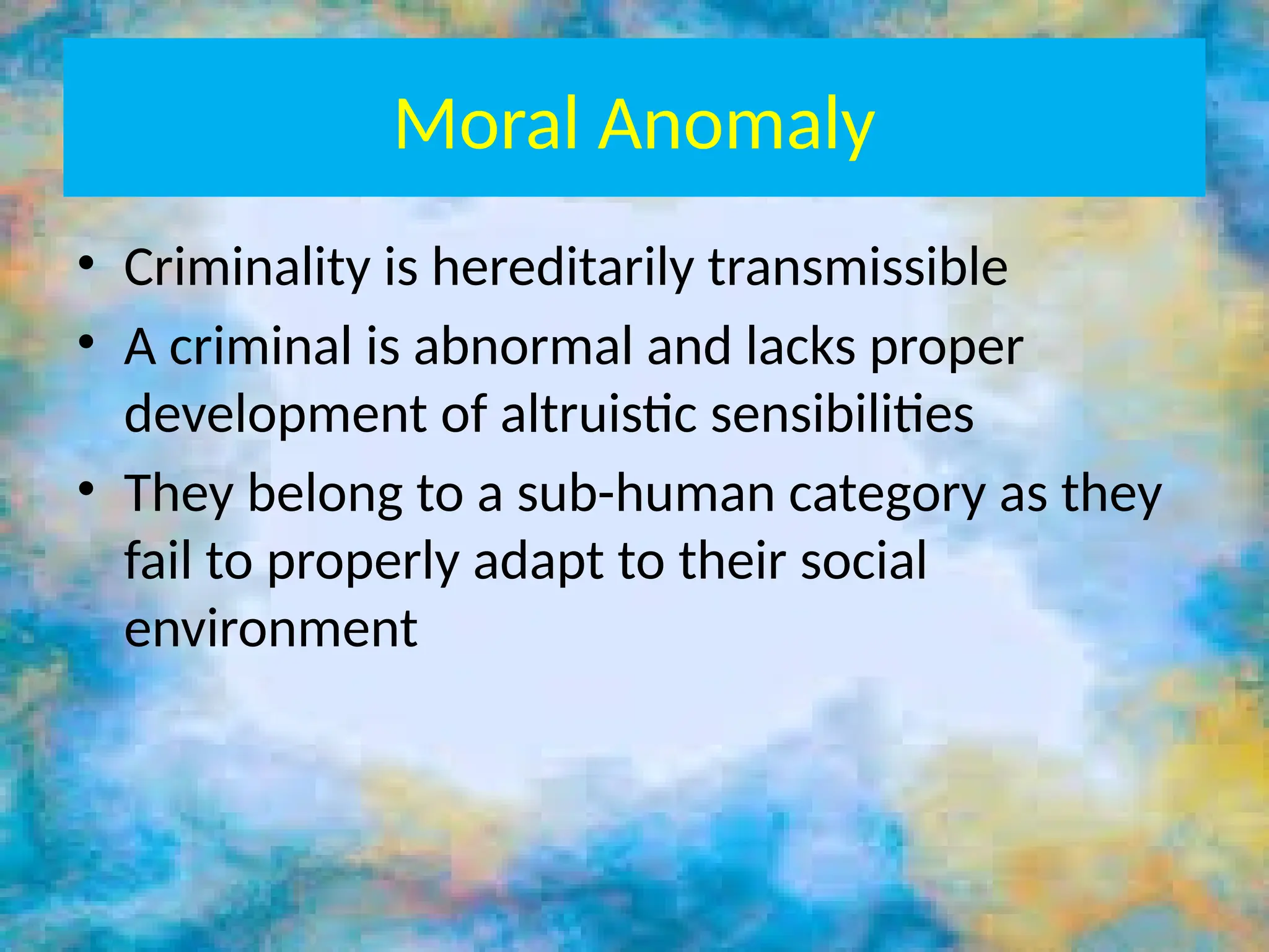 Moral Anomaly
• Criminality is hereditarily transmissible
• A criminal is abnormal and lacks proper
development of altruistic sensibilities
• They belong to a sub-human category as they
fail to properly adapt to their social
environment
 