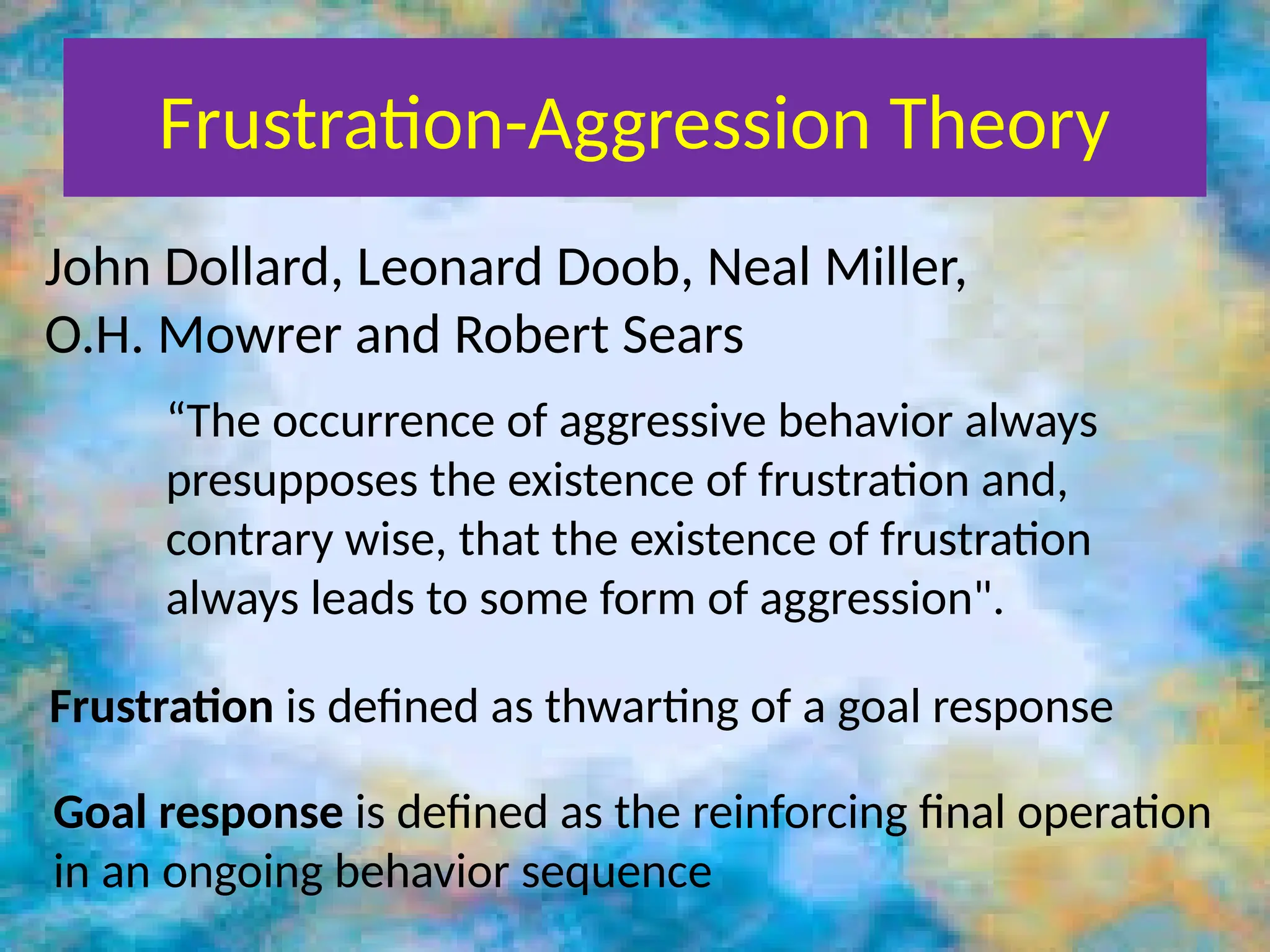 Frustration-Aggression Theory
John Dollard, Leonard Doob, Neal Miller,
O.H. Mowrer and Robert Sears
“The occurrence of aggressive behavior always
presupposes the existence of frustration and,
contrary wise, that the existence of frustration
always leads to some form of aggression".
Frustration is defined as thwarting of a goal response
Goal response is defined as the reinforcing final operation
in an ongoing behavior sequence
 
