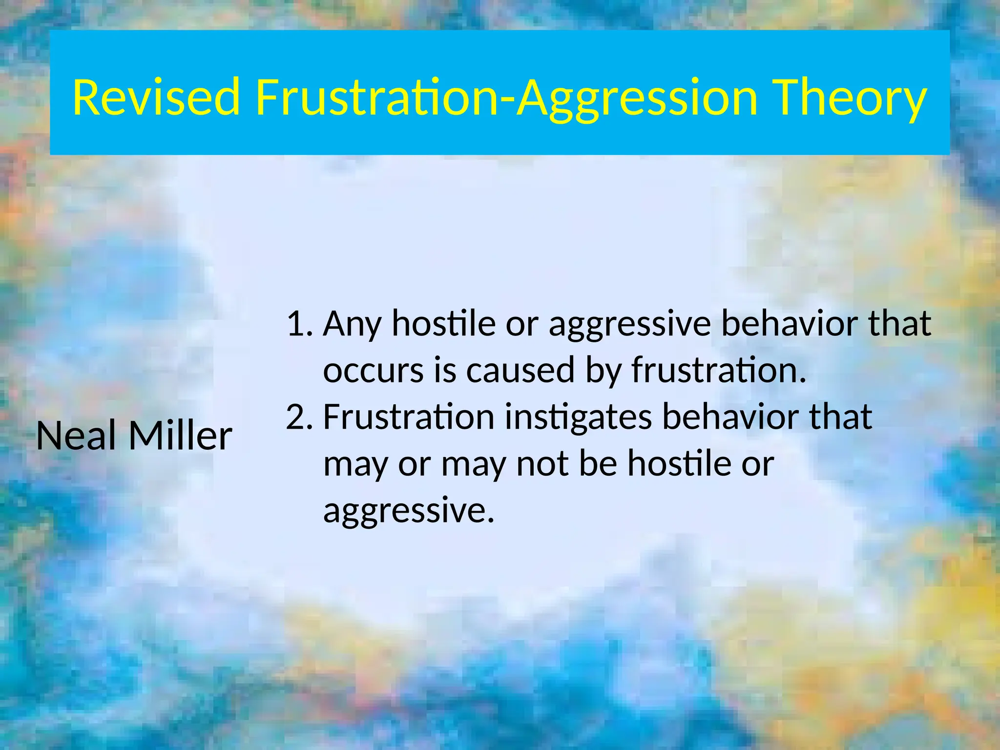 Revised Frustration-Aggression Theory
Neal Miller
1. Any hostile or aggressive behavior that
occurs is caused by frustration.
2. Frustration instigates behavior that
may or may not be hostile or
aggressive.
 