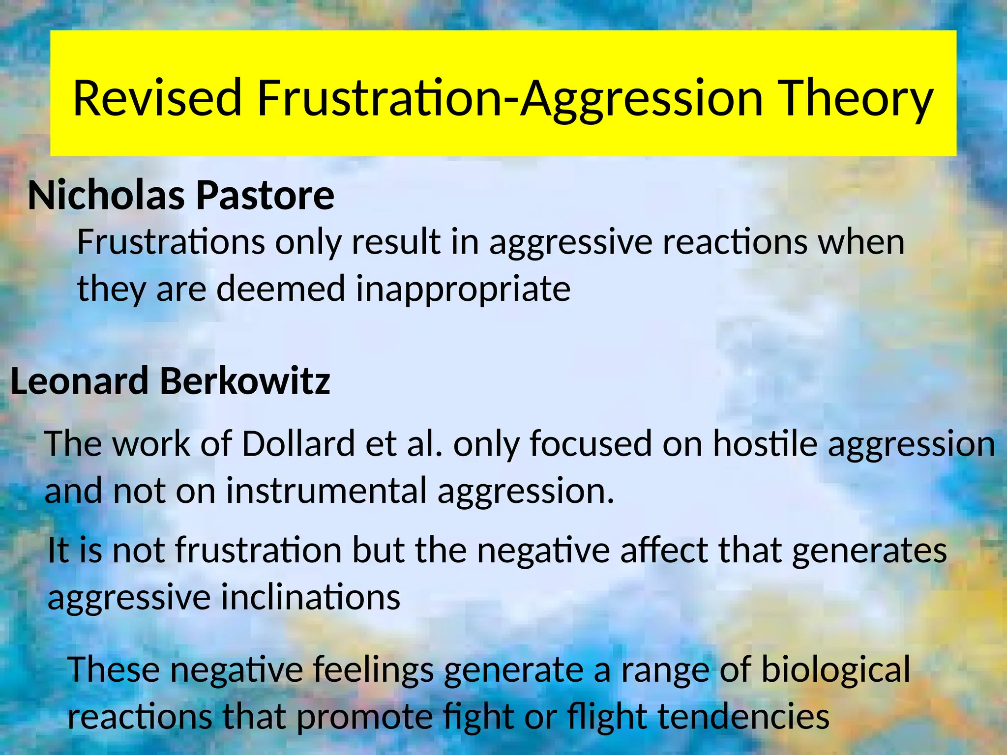 Revised Frustration-Aggression Theory
Leonard Berkowitz
The work of Dollard et al. only focused on hostile aggression
and not on instrumental aggression.
Nicholas Pastore
Frustrations only result in aggressive reactions when
they are deemed inappropriate
It is not frustration but the negative affect that generates
aggressive inclinations
These negative feelings generate a range of biological
reactions that promote fight or flight tendencies
 