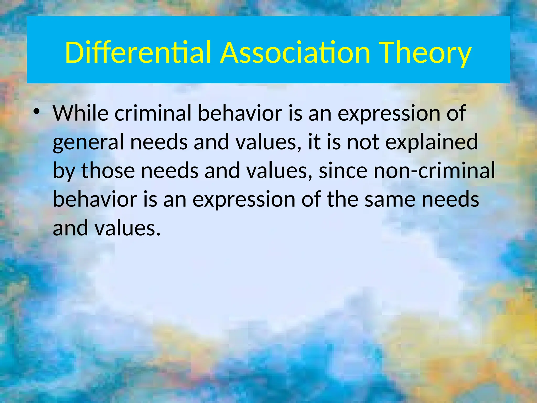 Differential Association Theory
• While criminal behavior is an expression of
general needs and values, it is not explained
by those needs and values, since non-criminal
behavior is an expression of the same needs
and values.
 