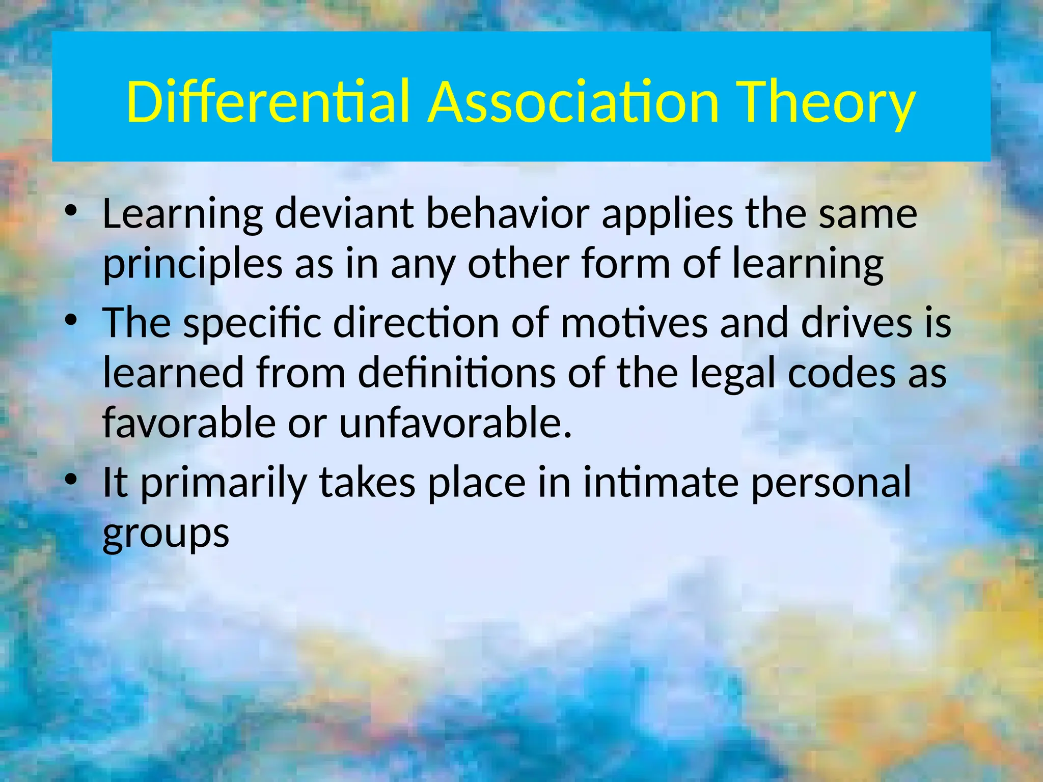 Differential Association Theory
• Learning deviant behavior applies the same
principles as in any other form of learning
• The specific direction of motives and drives is
learned from definitions of the legal codes as
favorable or unfavorable.
• It primarily takes place in intimate personal
groups
 