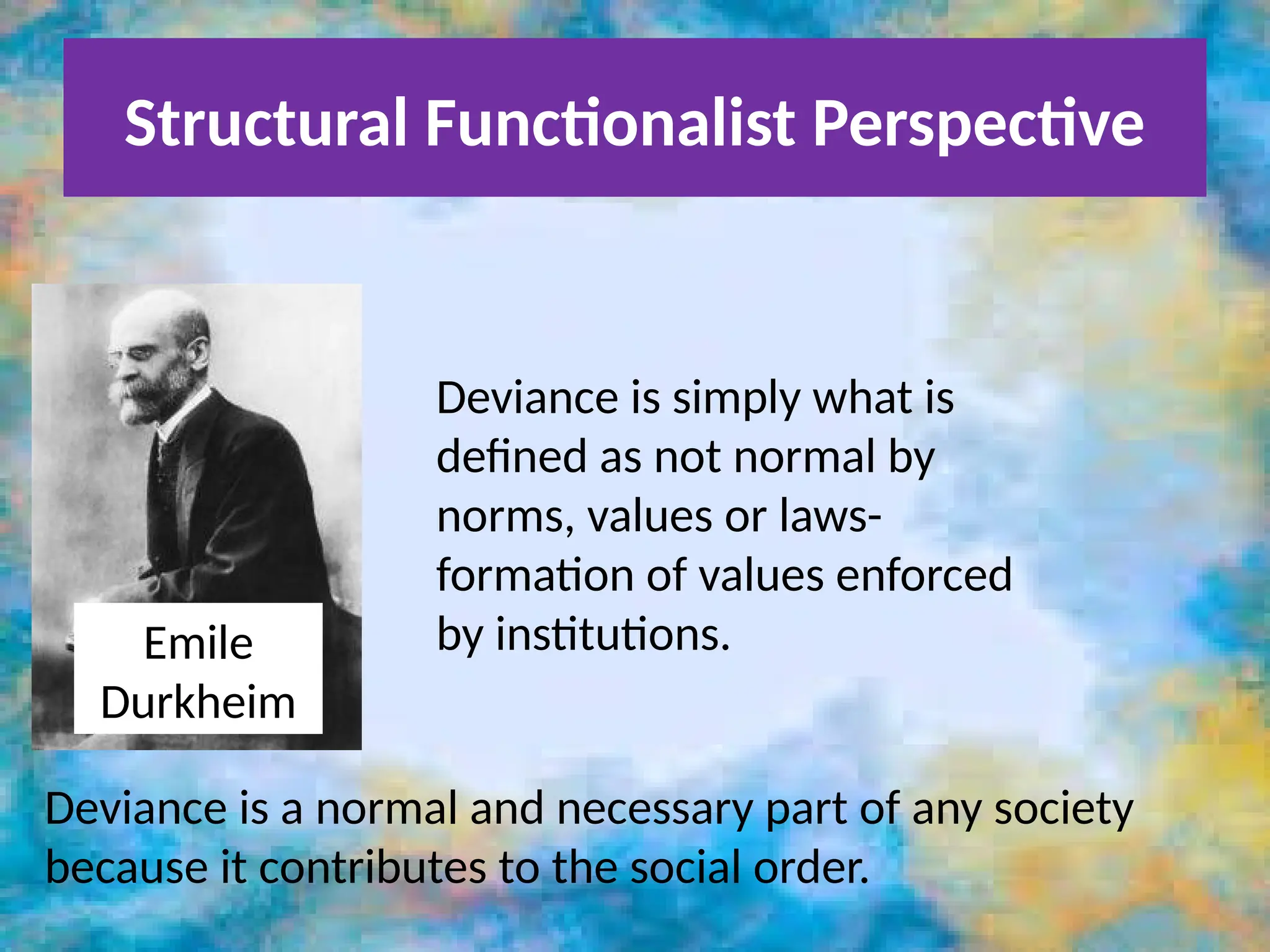 Structural Functionalist Perspective
Emile
Durkheim
Deviance is simply what is
defined as not normal by
norms, values or laws-
formation of values enforced
by institutions.
Deviance is a normal and necessary part of any society
because it contributes to the social order.
 