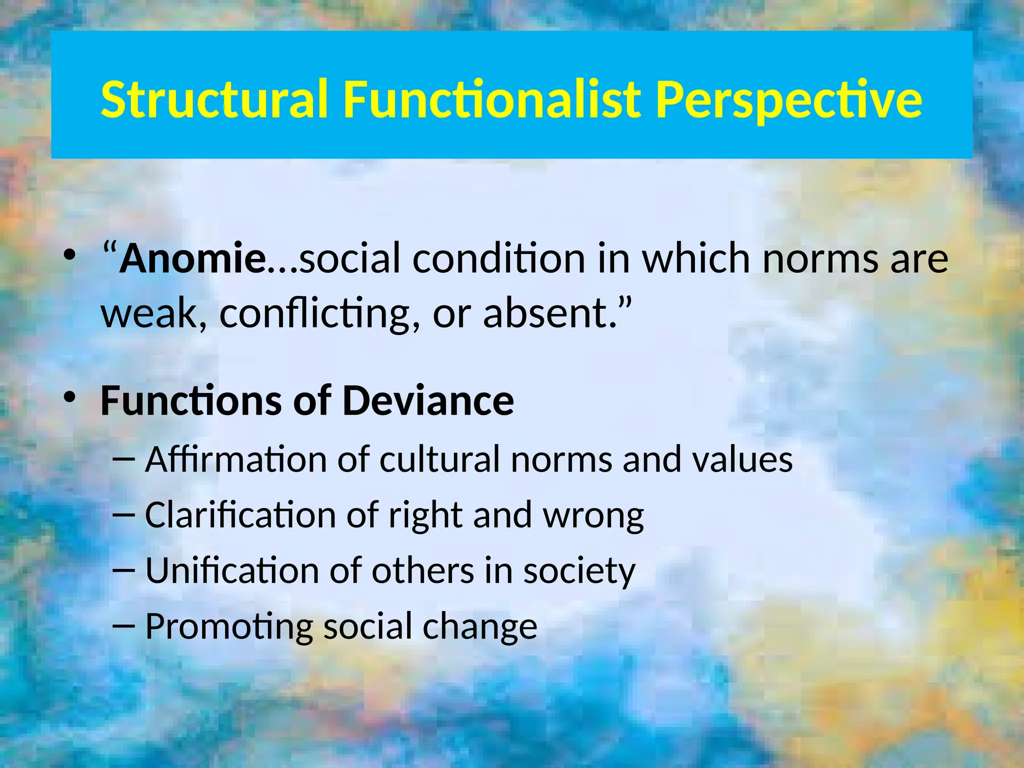 Structural Functionalist Perspective
• “Anomie…social condition in which norms are
weak, conflicting, or absent.”
• Functions of Deviance
– Affirmation of cultural norms and values
– Clarification of right and wrong
– Unification of others in society
– Promoting social change
 