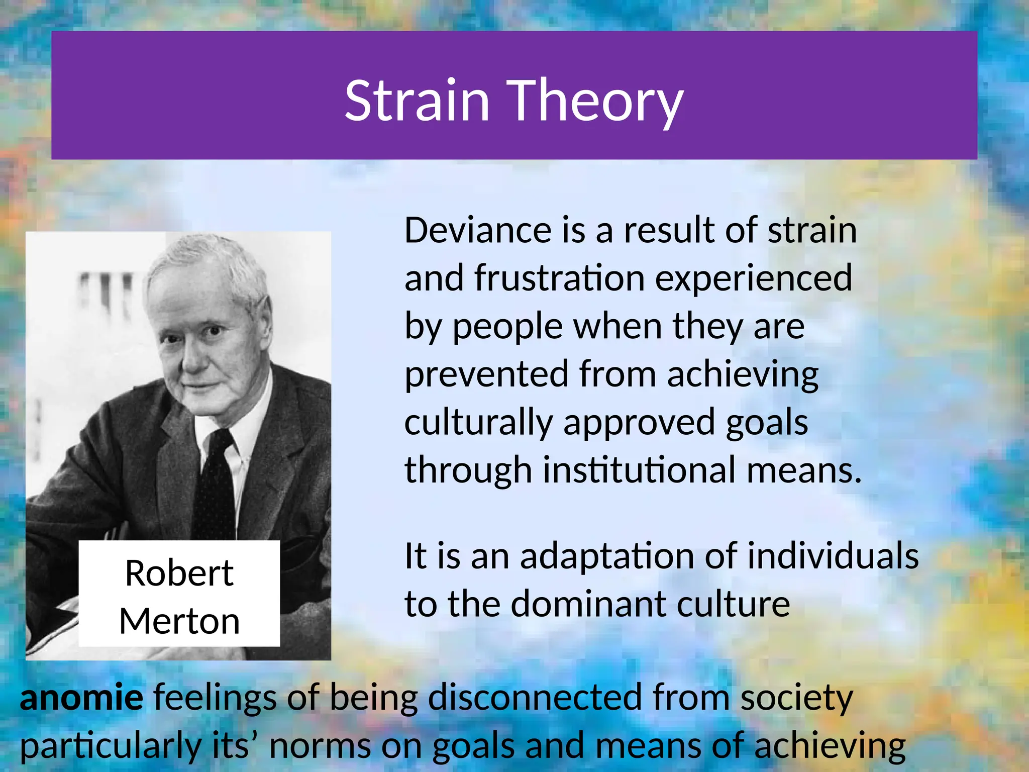Strain Theory
Robert
Merton
anomie feelings of being disconnected from society
particularly its’ norms on goals and means of achieving
Deviance is a result of strain
and frustration experienced
by people when they are
prevented from achieving
culturally approved goals
through institutional means.
It is an adaptation of individuals
to the dominant culture
 