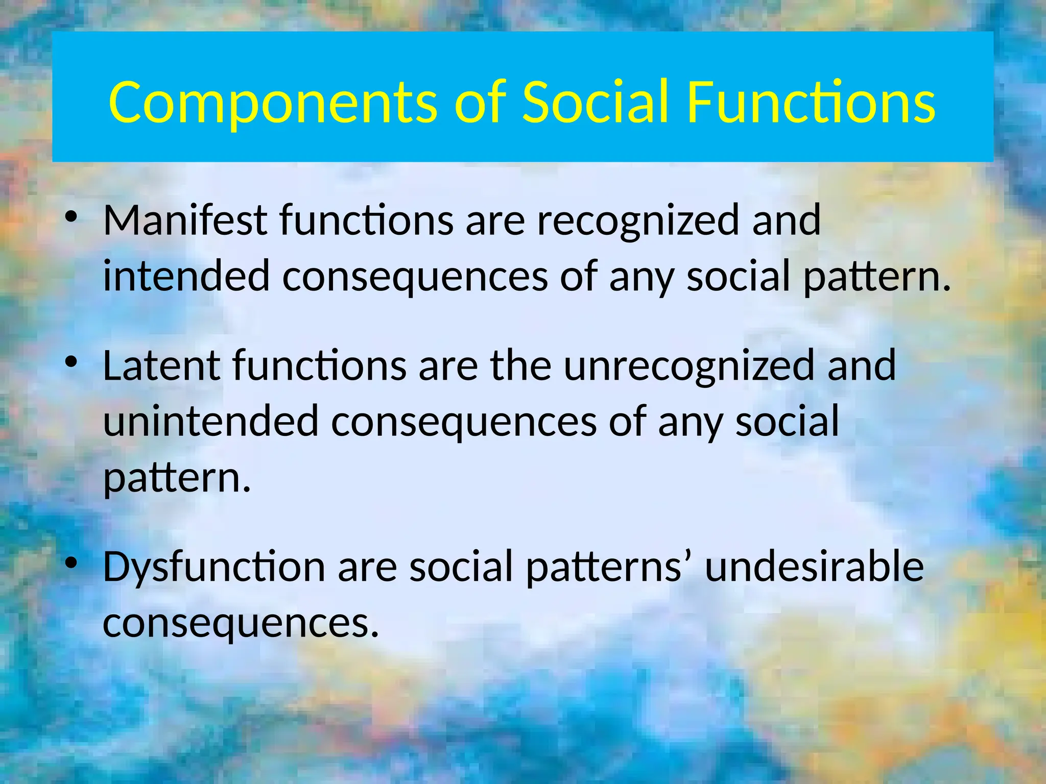 Components of Social Functions
• Manifest functions are recognized and
intended consequences of any social pattern.
• Latent functions are the unrecognized and
unintended consequences of any social
pattern.
• Dysfunction are social patterns’ undesirable
consequences.
 