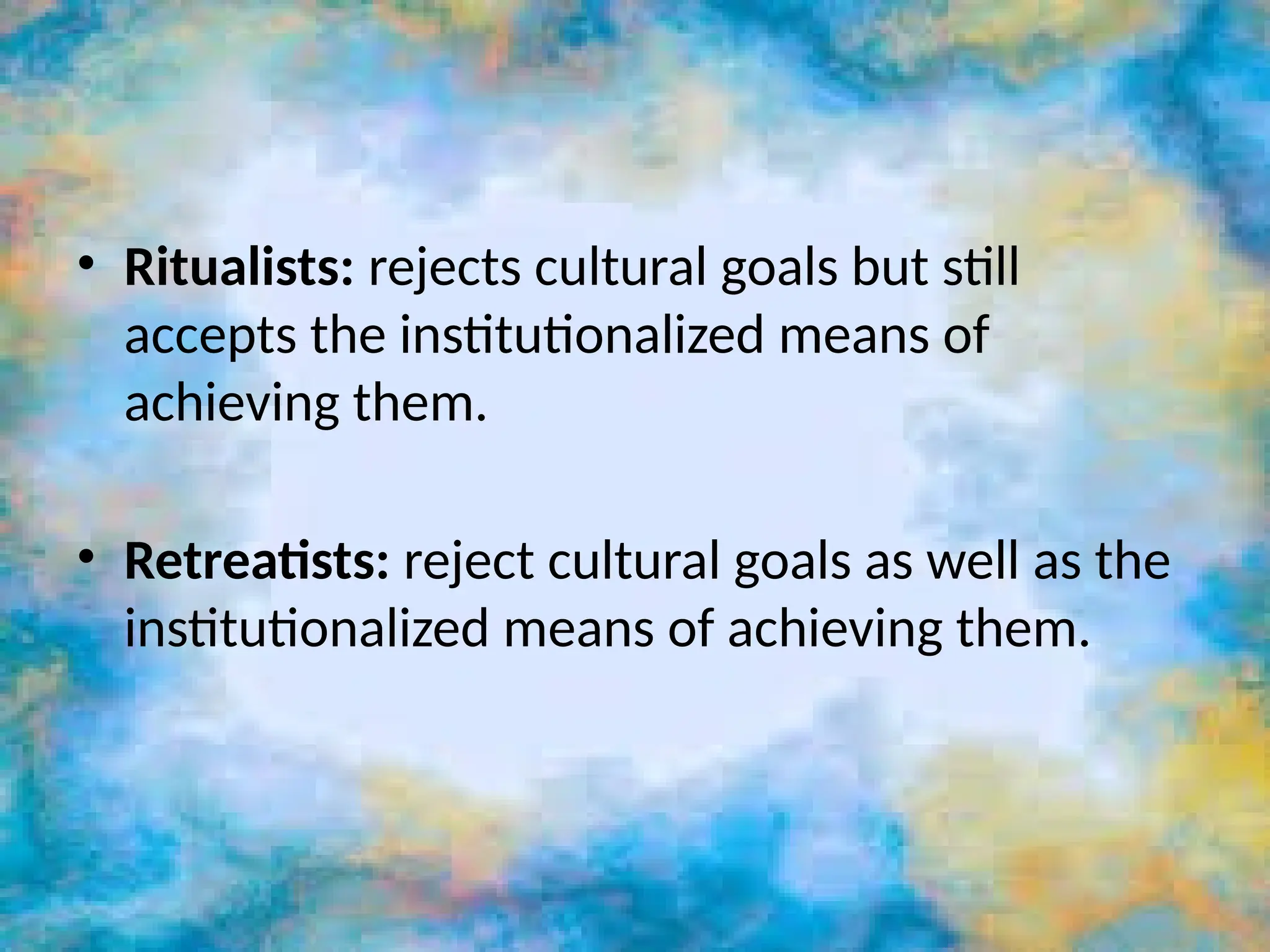• Ritualists: rejects cultural goals but still
accepts the institutionalized means of
achieving them.
• Retreatists: reject cultural goals as well as the
institutionalized means of achieving them.
 