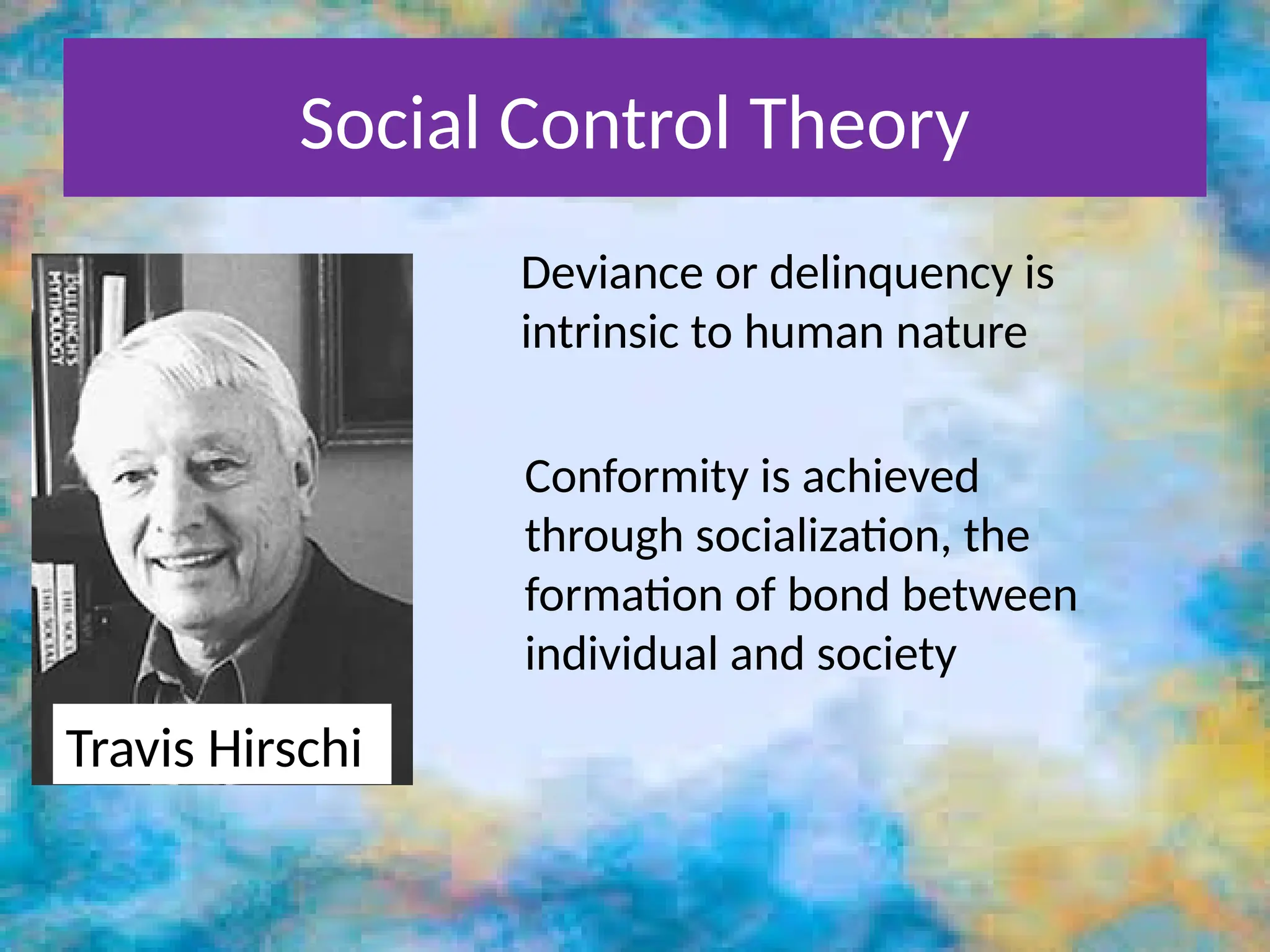 Social Control Theory
Travis Hirschi
Deviance or delinquency is
intrinsic to human nature
Conformity is achieved
through socialization, the
formation of bond between
individual and society
 