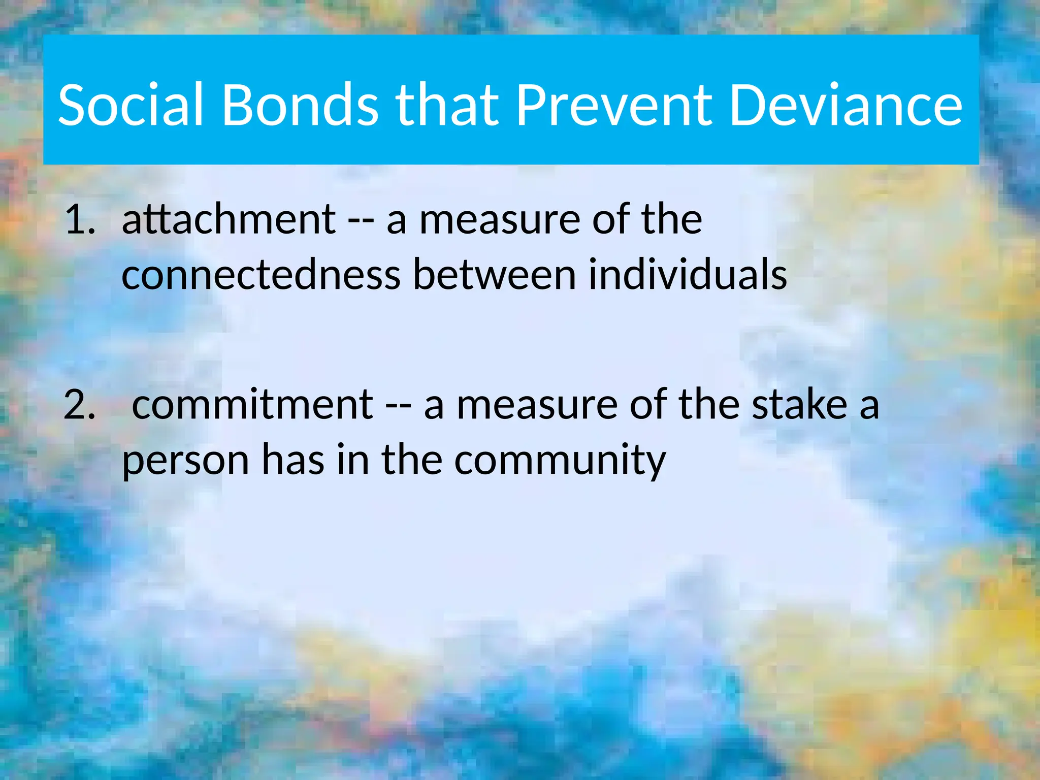 Social Bonds that Prevent Deviance
1. attachment -- a measure of the
connectedness between individuals
2. commitment -- a measure of the stake a
person has in the community
 
