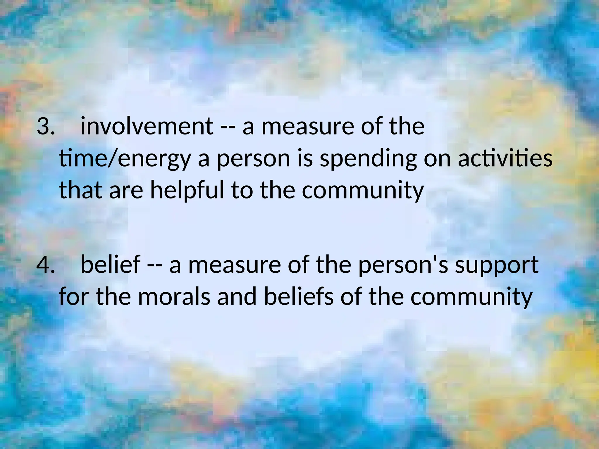 3. involvement -- a measure of the
time/energy a person is spending on activities
that are helpful to the community
4. belief -- a measure of the person's support
for the morals and beliefs of the community
 