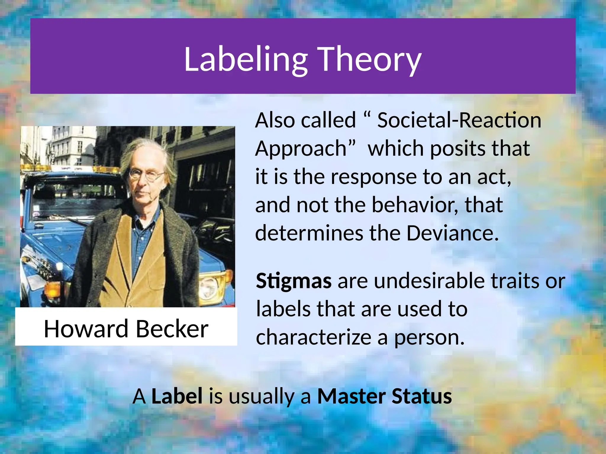 Labeling Theory
Howard Becker
Also called “ Societal-Reaction
Approach” which posits that
it is the response to an act,
and not the behavior, that
determines the Deviance.
Stigmas are undesirable traits or
labels that are used to
characterize a person.
A Label is usually a Master Status
 