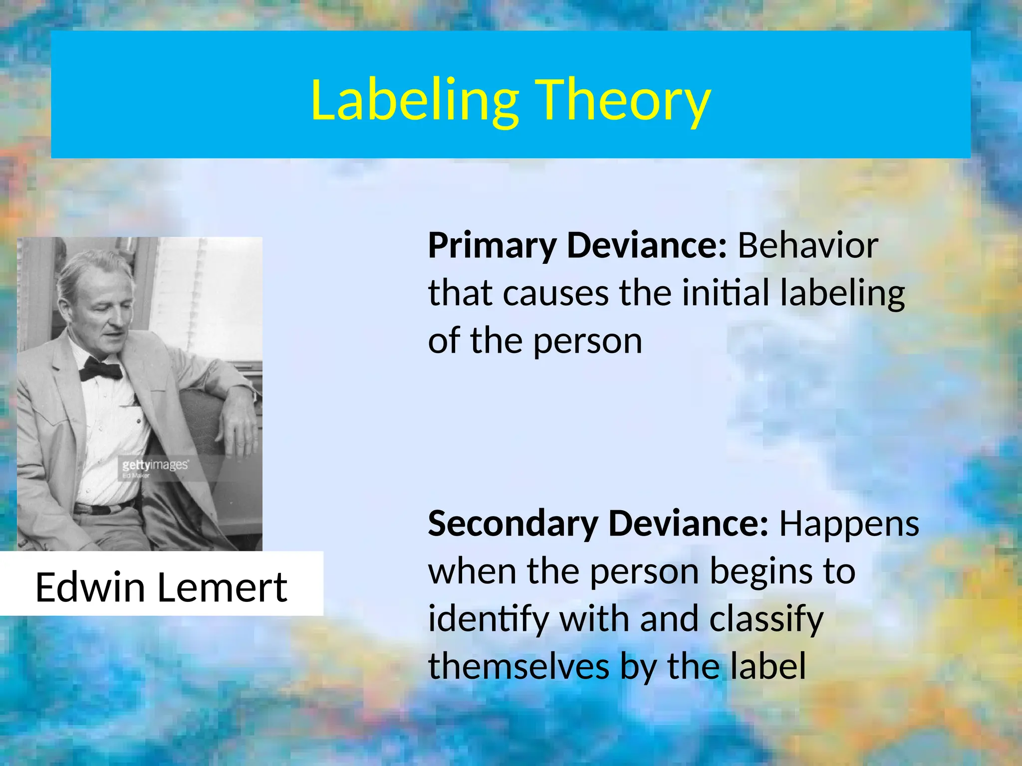 Labeling Theory
Edwin Lemert
Primary Deviance: Behavior
that causes the initial labeling
of the person
Secondary Deviance: Happens
when the person begins to
identify with and classify
themselves by the label
 